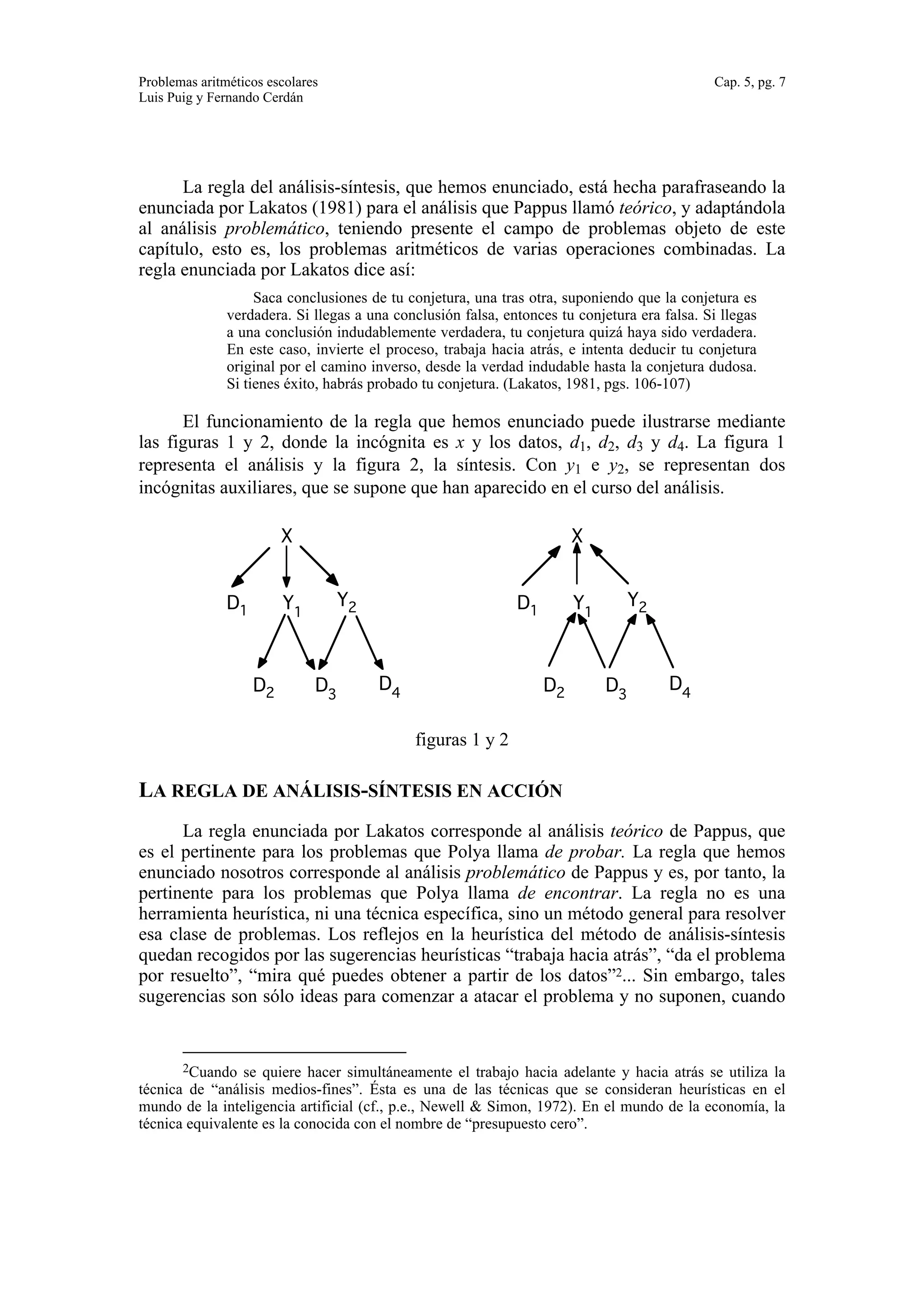 Problemas aritméticos escolares Cap. 5, pg. 7 
Luis Puig y Fernando Cerdán 
La regla del análisis-síntesis, que hemos enunciado, está hecha parafraseando la 
enunciada por Lakatos (1981) para el análisis que Pappus llamó teórico, y adaptándola 
al análisis problemático, teniendo presente el campo de problemas objeto de este 
capítulo, esto es, los problemas aritméticos de varias operaciones combinadas. La 
regla enunciada por Lakatos dice así: 
Saca conclusiones de tu conjetura, una tras otra, suponiendo que la conjetura es 
verdadera. Si llegas a una conclusión falsa, entonces tu conjetura era falsa. Si llegas 
a una conclusión indudablemente verdadera, tu conjetura quizá haya sido verdadera. 
En este caso, invierte el proceso, trabaja hacia atrás, e intenta deducir tu conjetura 
original por el camino inverso, desde la verdad indudable hasta la conjetura dudosa. 
Si tienes éxito, habrás probado tu conjetura. (Lakatos, 1981, pgs. 106-107) 
El funcionamiento de la regla que hemos enunciado puede ilustrarse mediante 
las figuras 1 y 2, donde la incógnita es x y los datos, d1, d2, d3 y d4. La figura 1 
representa el análisis y la figura 2, la síntesis. Con y1 e y2, se representan dos 
incógnitas auxiliares, que se supone que han aparecido en el curso del análisis. 
3 4 
X 
D1 Y1 Y2 
X 
D1 Y1 Y2 
D2 D D D2 D 3 D 
4 
figuras 1 y 2 
LA REGLA DE ANÁLISIS-SÍNTESIS EN ACCIÓN 
La regla enunciada por Lakatos corresponde al análisis teórico de Pappus, que 
es el pertinente para los problemas que Polya llama de probar. La regla que hemos 
enunciado nosotros corresponde al análisis problemático de Pappus y es, por tanto, la 
pertinente para los problemas que Polya llama de encontrar. La regla no es una 
herramienta heurística, ni una técnica específica, sino un método general para resolver 
esa clase de problemas. Los reflejos en la heurística del método de análisis-síntesis 
quedan recogidos por las sugerencias heurísticas “trabaja hacia atrás”, “da el problema 
por resuelto”, “mira qué puedes obtener a partir de los datos”2... Sin embargo, tales 
sugerencias son sólo ideas para comenzar a atacar el problema y no suponen, cuando 
2Cuando se quiere hacer simultáneamente el trabajo hacia adelante y hacia atrás se utiliza la 
técnica de “análisis medios-fines”. Ésta es una de las técnicas que se consideran heurísticas en el 
mundo de la inteligencia artificial (cf., p.e., Newell & Simon, 1972). En el mundo de la economía, la 
técnica equivalente es la conocida con el nombre de “presupuesto cero”. 
 