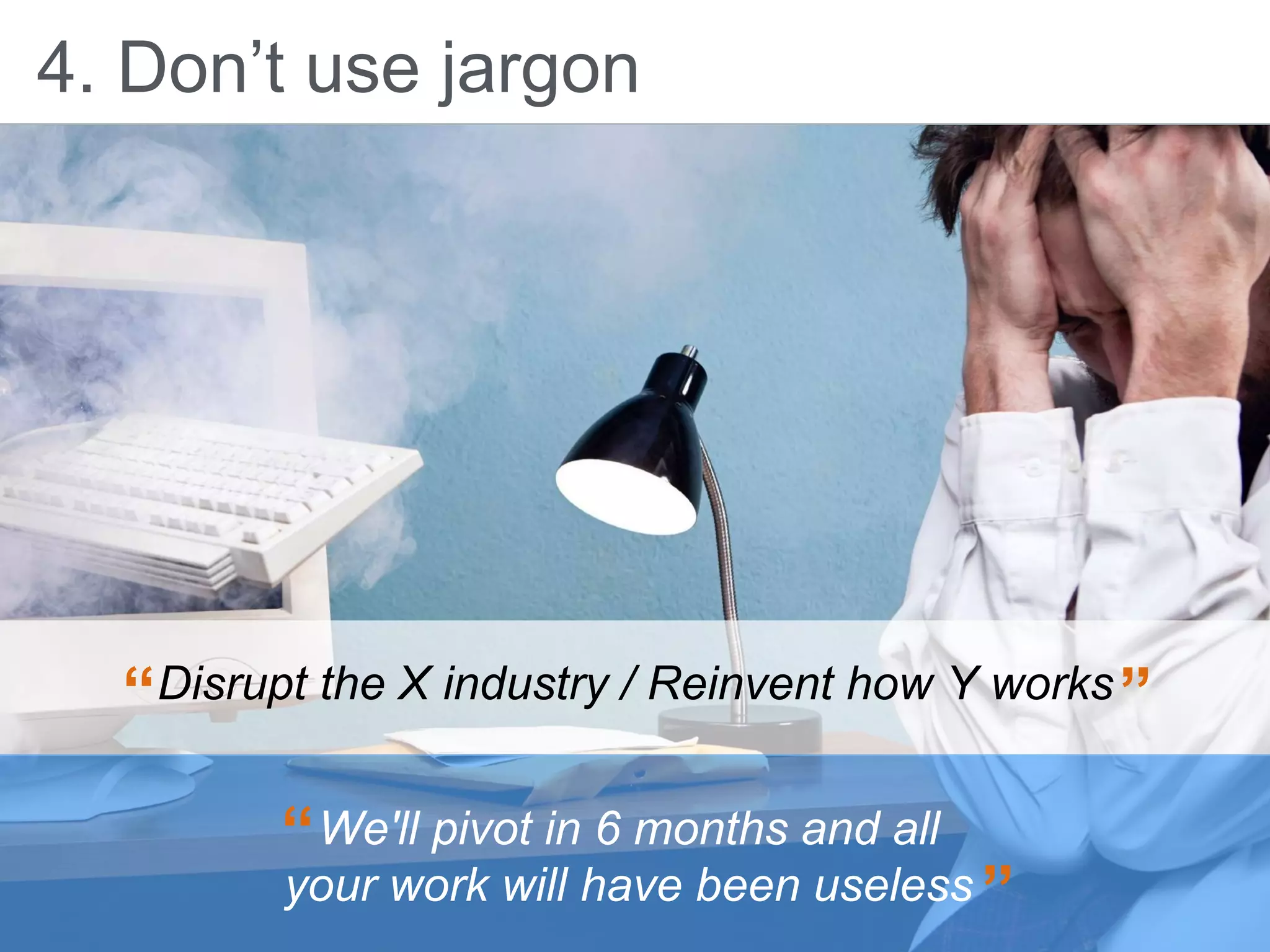 4. Don’t use jargon
Disrupt the X industry / Reinvent how Y works“ ”
We'll pivot in 6 months and all
your work will have been useless
“
”
 