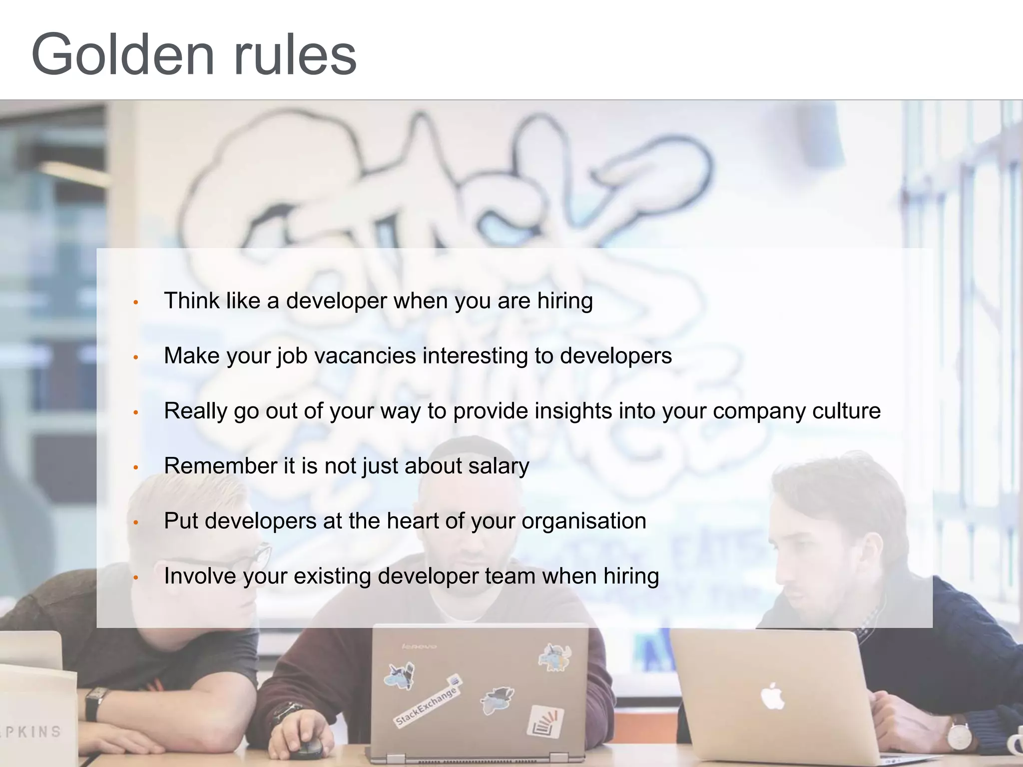 Golden rules
• Think like a developer when you are hiring
• Make your job vacancies interesting to developers
• Really go out of your way to provide insights into your company culture
• Remember it is not just about salary
• Put developers at the heart of your organisation
• Involve your existing developer team when hiring
 