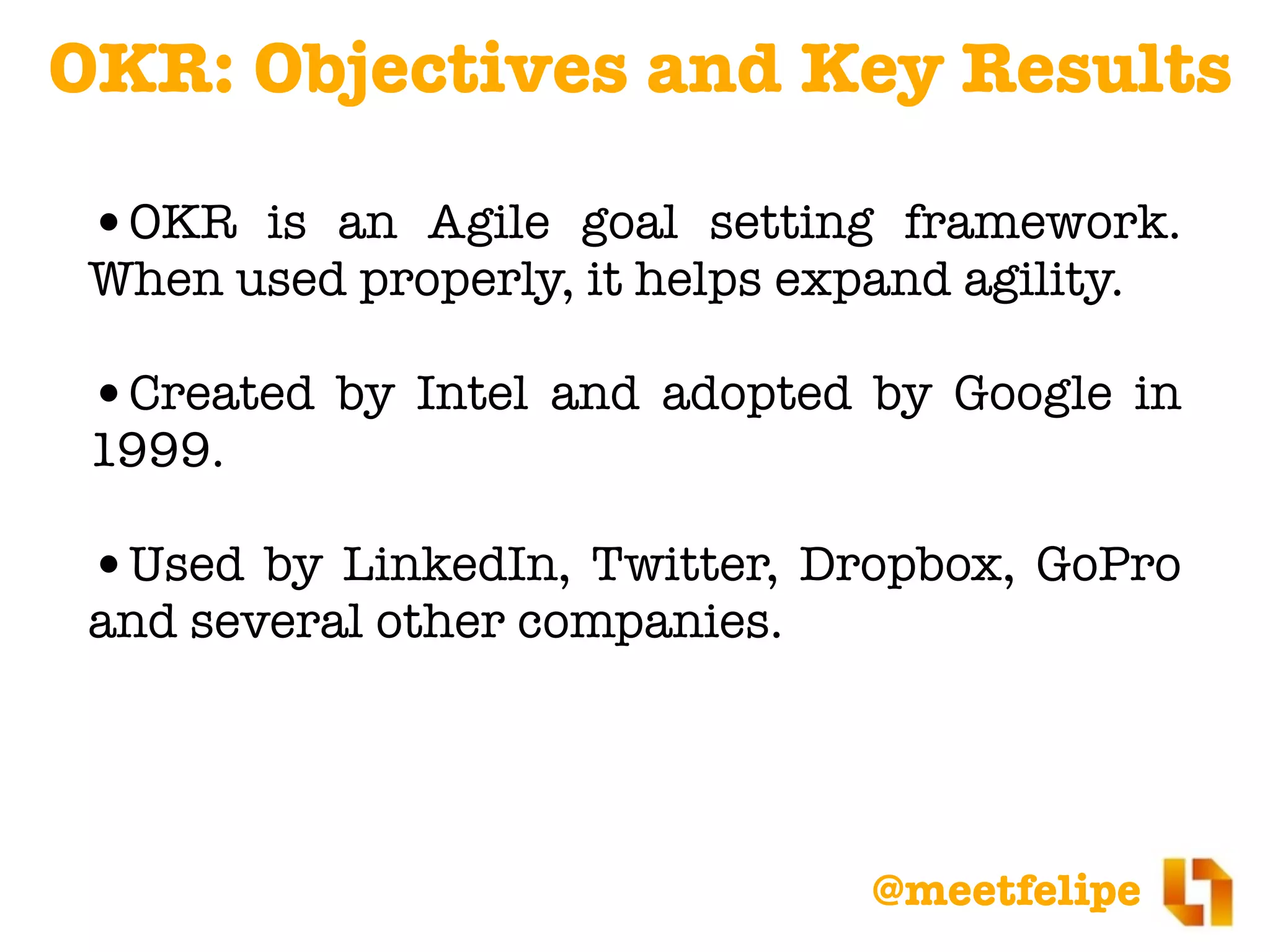 @meetfelipe
OKR: Objectives and Key Results
•OKR is an Agile goal setting framework.
When used properly, it helps expand agility.
•Created by Intel and adopted by Google in
1999.
•Used by LinkedIn, Twitter, Dropbox, GoPro
and several other companies.
 