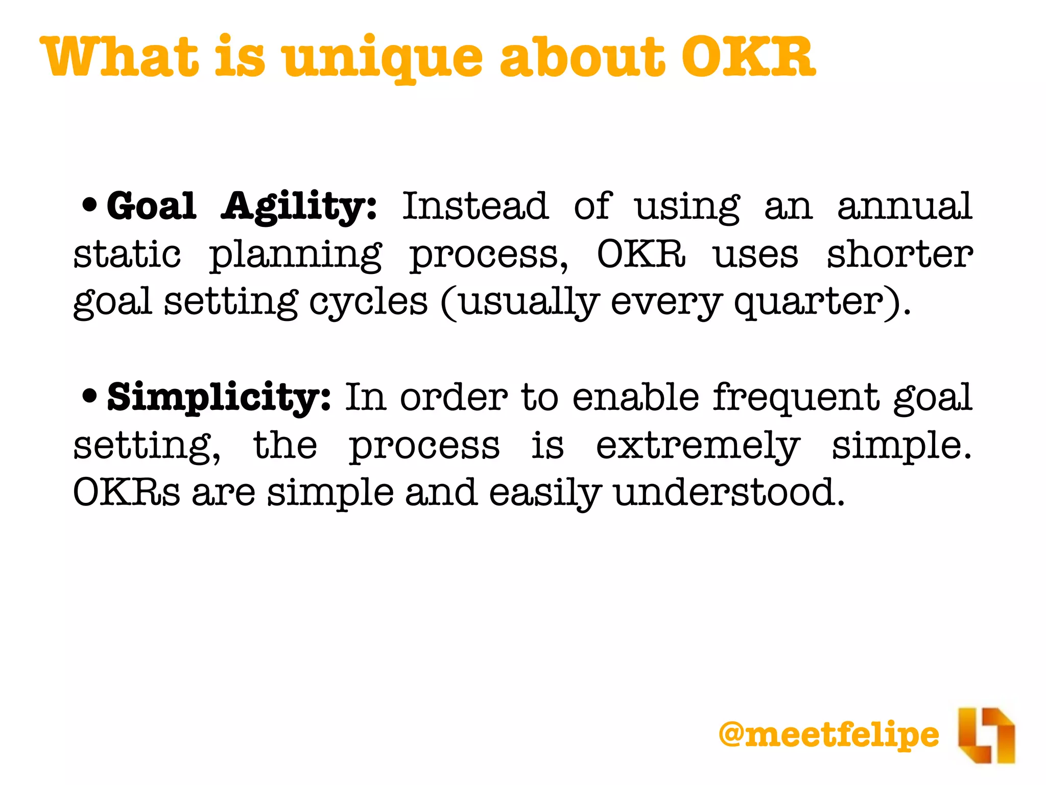 @meetfelipe
•Goal Agility: Instead of using an annual
static planning process, OKR uses shorter
goal setting cycles (usually every quarter).
•Simplicity: In order to enable frequent goal
setting, the process is extremely simple.
OKRs are simple and easily understood.
What is unique about OKR
 