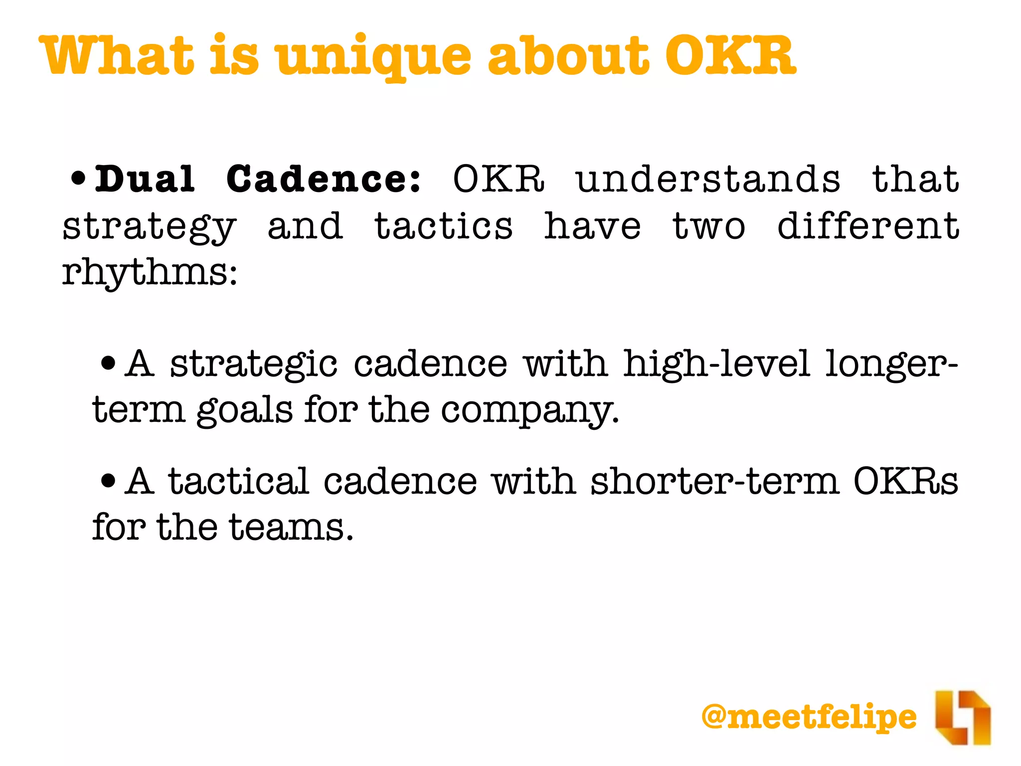 @meetfelipe
•Dual Cadence: OKR understands that
strategy and tactics have two different
rhythms:
•A strategic cadence with high-level longer-
term goals for the company.
•A tactical cadence with shorter-term OKRs
for the teams.
What is unique about OKR
 