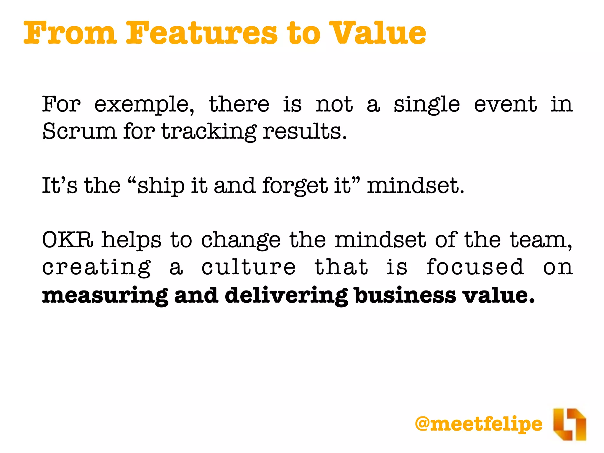 @meetfelipe
For example, there is not a single event in
Scrum for tracking results.
It’s the “ship it and forget it” mindset.
OKR helps to change the mindset of the team,
creating a culture that is focused on
measuring and delivering business value.
From Features to Value
 