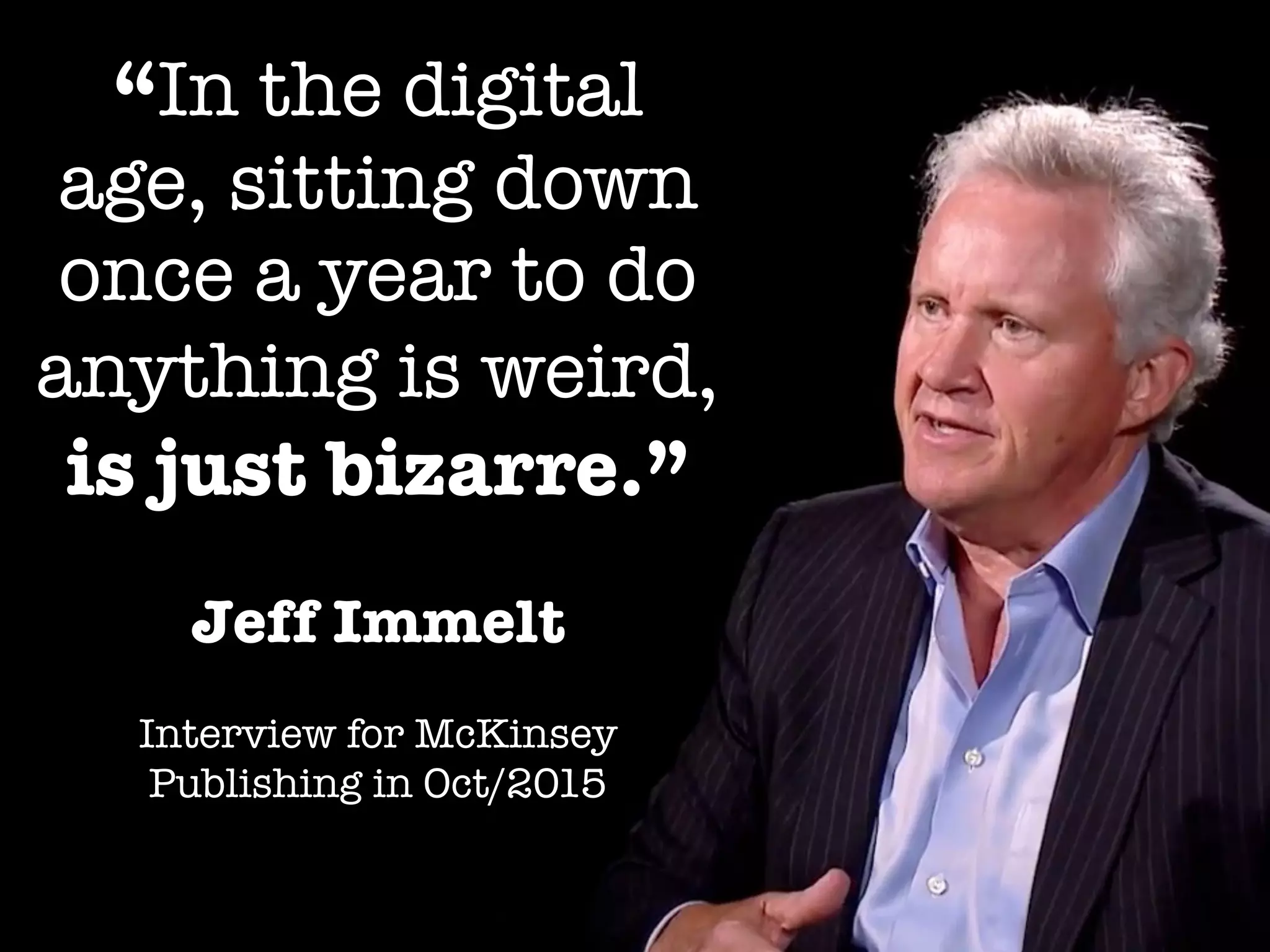 Jeff Immelt
Interview for McKinsey
Publishing in Oct/2015
“In the digital
age, sitting down
once a year to do
anything is weird,
is just bizarre.”
 