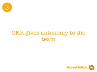 @meetfelipe
OKRs enables team autonomy by changing the
mindset.
•From: “the role of the team is to deliver the
features th...