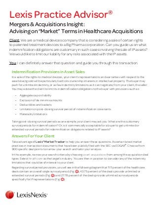 Mergers&AcquisitionsInsight:
Advisingon“Market”TermsinHealthcareAcquisitions
Client: We are a medical devices company that is considering a sale of certain rights
to patented treatment devices to a Big Pharma corporation. Can you guide us on what
indemnification obligations are customary in such cases involving the sale of IP assets?
We would like to limit our liability for any risks associated with the IP assets.
You: I can definitely answer that question and guide you through this transaction.
Indemnification Provisions in Asset Sales
In a sale of the rights to medical devices, your client’s representations and warranties with respect to the
assets being sold will be particularly tied to its ownership interests in intellectual property. The buyer may
push for unlimited indemnity, or as few indemnity limitations as it can negotiate, from your client, the seller.
You may advise the client to limit its indemnification obligations to the buyer with provisions such as:
•	 Aggregate cap on liability
•	 Exclusion of de minimis amounts
•	 Deductibles and baskets
•	 Limitation on post-closing survival period of indemnification covenants
•	 Materiality limitations
Taking post-closing survival periods as an example, your client may ask you: What are the customary
survival periods for indemnification? Or, is it commercially acceptable for a buyer to get unlimited or
extended survival periods for indemnification obligations related to IP assets?
Answers For Your Client
Take advantage of Lexis®
Market Tracker to help you answer these questions. Ascertain latest market
practices in transaction documents that have been publicly filed with the SEC via EDGAR®
. Choose from
900 specific deal points to narrow your search and tailor your analysis.
In this example, narrow your search criteria by choosing asset acquisitions from among the acquisition deal
types. Select healthcare as the target’s industry. You are then in position to consider any of the indemnity
limitations that could be of interest to your client.
Regarding survival period provisions, you will see in the following diagram that 11.11 percent of the healthcare
deals contain an overall single survival period (Fig. ), 43.75 percent of the deals provide unlimited or
extended survival periods (Fig. ) and 27.78 percent of the deals provide unlimited survival periods
specifically for IP representations (Fig. ).
Lexis Practice Advisor®
 