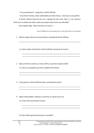 - E as que perderem? – perguntou o Senhor Alfredo.
- Essas ficam lá todas, a fazer publicidade aos mata-moscas… Claro que eu vou ganhar.
O Senhor Alfredo disse-lhe que sim e desejou-lhe boa sorte. Mas (…), em conversa
íntima com os botões do colete, achou que aquela mosca tinha uma vida difícil.
Que ninguém diga: “Quem me dera ser mosca!...”
António TORRADO, Da rua do contador para a rua do ouvidor (texto com supressões)
1. Refere o lugar onde uma mosca prendeu a atenção do Senhor Alfredo.
_______________________________________________________________________
1.1.Como reagiu inicialmente o Senhor Alfredo à presença da mosca?
___________________________________________________________________
___________________________________________________________________
2. Após uma breve conversa, a mosca referiu o que fazia naquele prédio.
2.1.Indica as ocupações que tinha no gabinete do diretor.
_______________________________________________________________________
_______________________________________________________________________
3. O que pensou o Senhor Alfredo sobre a profissão da mosca?
_______________________________________________________________________
_______________________________________________________________________
4. Algum tempo depois, voltaram a encontrar-se, desta vez na rua.
4.1.O que tinha acontecido à mosca?
___________________________________________________________________
___________________________________________________________________
4.2.Que razões apresentou ela para o sucedido?
2 in Silva, Pedro et alii, Dito e Feito, Língua Portuguesa 5º ano, Porto Editora, pp. 58 e 59
Smile Explicaçõse – Professora Teresa Lima
Lugar da Bezerra – Correlhã – Contactos: 965264784/ 934488630
 