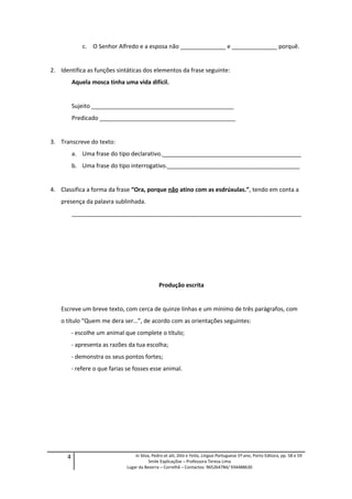 c. O Senhor Alfredo e a esposa não ______________ e ______________ porquê.
2. Identifica as funções sintáticas dos elementos da frase seguinte:
Aquela mosca tinha uma vida difícil.
Sujeito ____________________________________________
Predicado __________________________________________
3. Transcreve do texto:
a. Uma frase do tipo declarativo.___________________________________________
b. Uma frase do tipo interrogativo._________________________________________
4. Classifica a forma da frase “Ora, porque não atino com as esdrúxulas.”, tendo em conta a
presença da palavra sublinhada.
_______________________________________________________________________
Produção escrita
Escreve um breve texto, com cerca de quinze linhas e um mínimo de três parágrafos, com
o título “Quem me dera ser…”, de acordo com as orientações seguintes:
- escolhe um animal que complete o título;
- apresenta as razões da tua escolha;
- demonstra os seus pontos fortes;
- refere o que farias se fosses esse animal.
4 in Silva, Pedro et alii, Dito e Feito, Língua Portuguesa 5º ano, Porto Editora, pp. 58 e 59
Smile Explicaçõse – Professora Teresa Lima
Lugar da Bezerra – Correlhã – Contactos: 965264784/ 934488630
 