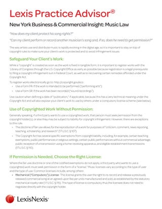 NewYorkBusiness&CommercialInsight:MusicLaw
“Howdoesmyclientprotecthissongrights?”
“Canmyclientperformorrecordanothermusician’ssongand,ifso,doesheneedtogetpermission?”
The way artists use and distribute music is rapidly evolving in the digital age, so it is important to stay on top of
copyright rules to make sure your client’s work is protected and to avoid infringement issues
Safeguard Your Client’s Work:
While a “copyright” is created as soon as the work is fixed in tangible form, it is important to register works with the
Library of Congress through the U.S. Copyright Office as early as possible because registration is a legal prerequisite
to filing a copyright infringement suit in Federal Court, as well as to recovering certain remedies afforded under the
Copyright Act.
To register works electronically go to: http://copyright.gov/eco
•		 Use a Form PA: If the work is intended to be performed (“performing arts”).
•		 Use a Form SR: If the work has been recorded (“sound recordings”).
Use caution when defining a date of “publication,” if applicable, because this has a very technical meaning under the
Copyright Act and will also expose your client’s work to use by others under a compulsory license scheme (see below).
Use of Copyrighted Work Without Permission:
Generally speaking, if a third party wants to use a copyrighted work, that person must seek permission from the
copyright holder(s), or else they may be subject to liability for copyright infringement. However, there are exceptions
to this rule.
•		 The doctrine of fair use allows for the reproduction of a work for purposes of “criticism, comment, news reporting,
teaching, scholarship, and research” (17 U.S.C. § 107).
•		 The Copyright Act has several specific exemptions from copyright liability, including, for example, certain teaching
exemptions, public performances in religious settings, certain public performances without commercial advantage,
public reception of a transmission using a home-receiving apparatus, and eligible establishment transmissions
(17 U.S.C. § 110).
If Permission is Needed, Choose the Right License:
Where the fair use doctrine or one of the codified exemptions do not apply, a third party who wants to use a
copyrighted work must seek permission in the form of a “license.” Music licenses vary according to the type of user
and the type of use. Common licenses include, among others:
•		 Mechanical(“Compulsory”)License: This license grants the user the right to re-record and release a previously
released commercial song at an agreed-upon fee per units manufactured and sold, as established by the statutory
mechanical royalty rate (17 U.S.C. § 115). This type of license is compulsory, thus the licensee does not need to
negotiate directly with the copyright holder.
Lexis Practice Advisor®
 