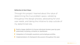 Reflection & Next Steps
Integration of strengths questions and employee profiles.
Implementation of checkpoint discussions throughout the year.
Through this project I learned about the value of
determining the true problem space, validating
throughout the design process, advocating for end
user needs, and taking the initiative to step outside of
my determined role.
Build a larger platform to house individual reviews year-by-year,
potentially including a timeline or dashboard.
 
