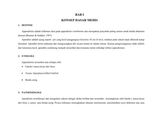 BAB I
KONSEP DASAR MEDIS
1. DEFINISI
Appendisitis adalah inflamasi akut pada appendisits verniformis dan merupakan penyebab paling umum untuk bedah abdomen
darurat (Brunner & Suddart, 1997).
Apenditis adalah ujung seperti jari yang kecil pangjangnya kira-kira 10 cm (4 inci), melekat pada sekum tepat dibawah katup
ileosekal. Apendiks berisi makanan dan mengosongkan diri secara teratur ke dalam sekum. Karena pengosongannya tidak efektif,
dan lumennya kecil, apendiks cenderung menjadi tersumbat dan terutama rentan terhadap infeksi (apendisitas).
2. ETIOLOGI
Appendisitis tersumbat atau terlipat oleh:
• Fekalis/ massa keras dari feses
• Tumor, hiperplasia folikel limfoid
• Benda asing
3. PATOFISIOLOGI
Apendisitis terinflamasi dan mengalami edema sebagai akibat terlibat dan tersumbat , kemungkinan oleh fekalit ( massa keras
dari feses ), tumor, atau benda asing. Proses inflamasi meningkatkan tekanan interluminal, menimbulkan nyeri abdomen atas atau
 