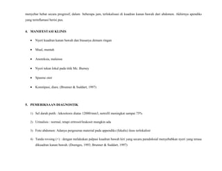 menyebar hebat secara progresif, dalam beberapa jam, terlokalisasi di kuadran kanan bawah dari abdomen. Akhirnya apendiks
yang terinflamasi berisi pus.
4. MANIFESTASI KLINIS
• Nyeri kuadran kanan bawah dan biasanya demam ringan
• Mual, muntah
• Anoreksia, malaisse
• Nyeri tekan lokal pada titik Mc. Burney
• Spasme otot
• Konstipasi, diare. (Brunner & Suddart, 1997)
5. PEMERIKSAAN DIAGNOSTIK
1) Sel darah putih : lekositosis diatas 12000/mm3, netrofil meningkat sampai 75%
2) Urinalisis : normal, tetapi eritrosit/leukosit mungkin ada
3) Foto abdomen: Adanya pergeseran material pada appendiks (fekalis) ileus terlokalisir
4) Tanda rovsing (+) : dengan melakukan palpasi kuadran bawah kiri yang secara paradoksial menyebabkan nyeri yang terasa
dikuadran kanan bawah. (Doenges, 1993; Brunner & Suddart, 1997)
 