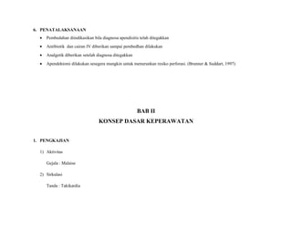 6. PENATALAKSANAAN
• Pembedahan diindikasikan bila diagnosa apendisitis telah ditegakkan
• Antibiotik dan cairan IV diberikan sampai pembedhan dilakukan
• Analgetik diberikan setelah diagnosa ditegakkan
• Apendektomi dilakukan sesegera mungkin untuk menurunkan resiko perforasi. (Brunner & Suddart, 1997)
BAB II
KONSEP DASAR KEPERAWATAN
1. PENGKAJIAN
1) Aktivitas
Gejala : Malaise
2) Sirkulasi
Tanda : Takikardia
 
