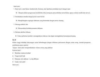 Intervensi :
1. Kaji nyeri, catat lokasi, karakteristik, beratnya, dan laporkan perubahan nyeri dengan tepat
R/ : Berguna dalam pengawasan keefektifan obat, kemajuan penyembuhan.memerlukan upaya evaluasi medik dan itervesi.
2. Pertahankan istirahat dengan posisi semi-fowler.
R/: Menghilangkan tegangan abdomen yang bertambah dengan posisi telentng
3. Dorong ambulsi dini.
R/: Menurunkan ketidaknyamanan abdonen.
4. Berikan aktifitas hiburan.
R/: Fokus perhatian kembali, meningkatkan relaksasi, dan dapat meningkatkan kemampuan koping.
Dx II
Risiko tinggi terhadap kekurangan cairan berhubungan dengan inflamasi peritoneum dengan cairan asing, muntah praoperasi,
pembatasan pasca operasi
Tujuan : klien akan mempertahankan volume cairan yang adekuat
Kriteria hasil :
• Membran mukosa lembab
• Turgor kulit baik
• Haluaran urin adekuat: 1 cc/kg BB/jam
• Tanda vital stabil
Intervensi :
 