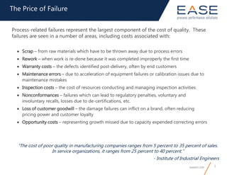 easeinc.com 5
The Price of Failure
“The cost of poor quality in manufacturing companies ranges from 5 percent to 35 percent of sales.
In service organizations, it ranges from 25 percent to 40 percent.”
- Institute of Industrial Engineers
Process-related failures represent the largest component of the cost of quality. These
failures are seen in a number of areas, including costs associated with:
 Scrap – from raw materials which have to be thrown away due to process errors
 Rework – when work is re-done because it was completed improperly the first time
 Warranty costs – the defects identified post-delivery, often by end customers
 Maintenance errors – due to acceleration of equipment failures or calibration issues due to
maintenance mistakes
 Inspection costs – the cost of resources conducting and managing inspection activities
 Nonconformances – failures which can lead to regulatory penalties, voluntary and
involuntary recalls, losses due to de-certifications, etc.
 Loss of customer goodwill – the damage failures can inflict on a brand, often reducing
pricing power and customer loyalty
 Opportunity costs – representing growth missed due to capacity expended correcting errors
 
