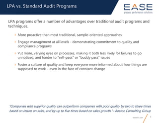 easeinc.com 8
“Companies with superior quality can outperform companies with poor quality by two to three times
based on return on sales, and by up to five times based on sales growth.”– Boston Consulting Group
LPA vs. Standard Audit Programs
LPA programs offer a number of advantages over traditional audit programs and
techniques.
› More proactive than most traditional, sample-oriented approaches
› Engage management at all levels - demonstrating commitment to quality and
compliance programs
› Put more, varying eyes on processes, making it both less likely for failures to go
unnoticed, and harder to “self-pass” or “buddy pass” issues
› Foster a culture of quality and keep everyone more informed about how things are
supposed to work – even in the face of constant change
 