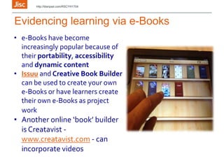 Evidencing learning via e-Books
• e-Books have become
increasingly popular because of
their portability, accessibility
and dynamic content
• Issuu and Creative Book Builder
can be used to create your own
e-Books or have learners create
their own e-Books as project
work
• Another online ‘book’ builder
is Creatavist -
www.creatavist.com - can
incorporate videos
http://titanpad.com/RSCYH1704
 