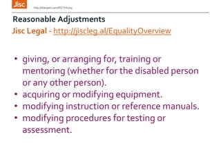 Reasonable Adjustments
http://titanpad.com/RSCYH1704
Jisc Legal - http://jiscleg.al/EqualityOverview
• giving, or arranging for, training or
mentoring (whether for the disabled person
or any other person).
• acquiring or modifying equipment.
• modifying instruction or reference manuals.
• modifying procedures for testing or
assessment.
 
