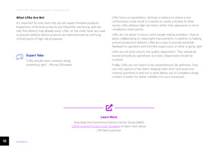 10 ease.io
CHAPTER 1: What Are Layered Process Audits?
What LPAs Are Not
It’s important to note that LPAs do not inspect finished products.
Inspections of finished products are inherently rear-facing, and can
only find defects that already exist. LPAs, on the other hand, are used
to prevent defects before products are manufactured by verifying
critical inputs of high-risk processes.
LPAs focus on parameters, settings or behaviors where a non-
conformance could result in a severe or costly outcome. In other
words, LPAs address high-risk items, rather than paperwork or minor
compliance check points.
LPAs are not about trying to catch people making mistakes—they’re
about collaborating on meaningful improvements. In addition to helping
prevent production defects, LPAs are a way to provide essential
feedback to operators and front-line supervisors on what is going right.
LPAs are not done only by the quality department. They should be
owned primarily by operations, but every department should be
involved.
Finally, LPAs are not meant to be comprehensive. By definition, they
can only capture a few items. Keeping them short and quick and
rotating questions in and out is what allows you to complete a large
number of audits for better visibility into your processes.
Learn More
Download the Automotive Industry Action Group (AIAG)
CQI-8 Layered Process Audit Guideline to learn more about
LPA best practices
Expert Take
“LPAs should catch someone doing
something right.” –Murray Sittsamer
 