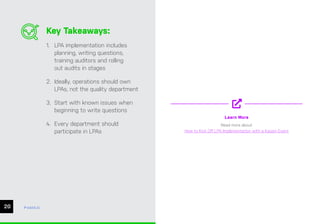 CHAPTER #: Chapter Title
20
Key Takeaways:
1. LPA implementation includes
planning, writing questions,
training auditors and rolling
out audits in stages
2. Ideally, operations should own
LPAs, not the quality department
3. Start with known issues when
beginning to write questions
4. Every department should
participate in LPAs
Learn More
Read more about
How to Kick Off LPA Implementation with a Kaizen Event
ease.io
 