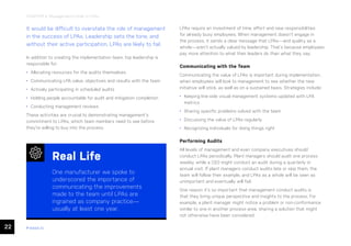 22 ease.io
CHAPTER 4: Management’s Role in LPAs
It would be difficult to overstate the role of management
in the success of LPAs. Leadership sets the tone, and
without their active participation, LPAs are likely to fail.
In addition to creating the implementation team, top leadership is
responsible for:
• Allocating resources for the audits themselves
• Communicating LPA value, objectives and results with the team
• Actively participating in scheduled audits
• Holding people accountable for audit and mitigation completion
• Conducting management reviews
These activities are crucial to demonstrating management’s
commitment to LPAs, which team members need to see before
they’re willing to buy into the process.
LPAs require an investment of time, effort and new responsibilities
for already busy employees. When management doesn’t engage in
the process, it sends a clear message that LPAs—and quality as a
whole—aren’t actually valued by leadership. That’s because employees
pay more attention to what their leaders do than what they say.
Communicating with the Team
Communicating the value of LPAs is important during implementation,
when employees will look to management to see whether the new
initiative will stick, as well as on a sustained basis. Strategies include:
• Keeping line-side visual management systems updated with LPA
metrics
• Sharing specific problems solved with the team
• Discussing the value of LPAs regularly
• Recognizing individuals for doing things right
Performing Audits
All levels of management and even company executives should
conduct LPAs periodically. Plant managers should audit one process
weekly, while a CEO might conduct an audit during a quarterly or
annual visit. If plant managers conduct audits late or skip them, the
team will follow their example, and LPAs as a whole will be seen as
unimportant and eventually will fail.
One reason it’s so important that management conduct audits is
that they bring unique perspective and insights to the process. For
example, a plant manager might notice a problem or non-conformance
similar to one in another process area, sharing a solution that might
not otherwise have been considered.
Real Life
One manufacturer we spoke to
underscored the importance of
communicating the improvements
made to the team until LPAs are
ingrained as company practice—
usually at least one year.
 
