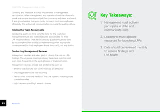 24 ease.io
CHAPTER 4: Management’s Role in LPAs
Coaching and feedback are also key benefits of management
participation. When management and operators have the chance to
speak one-on-one, employees feel their concerns and ideas are heard.
It also gives leaders the opportunity to coach front-line employees.
Ultimately, this enhanced communication is crucial to quality culture.
Holding the Team Accountable
Conducting audits on time sets the tone for the team, but
management must also hold employees accountable for their
LPA responsibilities. That means directly questioning those who
do not complete their audits (or implementing other appropriate
consequences) so that employees know they can’t just skip audits.
Conducting Management Reviews
Management reviews are a key part of closing the loop on LPA
findings. These review meetings should take place monthly, and
even more frequently in the early phases of implementation.
Management reviews should look at elements such as:
• Whether solutions to non-conformances are effective
• Ensuring problems are not recurring
• Metrics that show the health of the LPA system, including audit
completion rates
• High frequency and high severity issues
Key Takeaways:
1. Management must actively
participate in LPAs and
communicate wins
2. Leadership must allocate
resources for launching LPAs
3. Data should be reviewed monthly
to assess findings and
LPA health
 