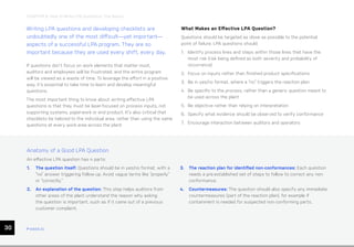 ease.io
CHAPTER 6: How to Write LPA Questions: The Basics
30
Writing LPA questions and developing checklists are
undoubtedly one of the most difficult—yet important—
aspects of a successful LPA program. They are so
important because they are used every shift, every day.
If questions don’t focus on work elements that matter most,
auditors and employees will be frustrated, and the entire program
will be viewed as a waste of time. To leverage the effort in a positive
way, it’s essential to take time to learn and develop meaningful
questions.
The most important thing to know about writing effective LPA
questions is that they must be laser-focused on process inputs, not
supporting systems, paperwork or end product. It’s also critical that
checklists be tailored to the individual area, rather than using the same
questions at every work area across the plant.
What Makes an Effective LPA Question?
Questions should be targeted as close as possible to the potential
point of failure. LPA questions should:
1. Identify process lines and steps within those lines that have the
most risk (risk being defined as both severity and probability of
occurrence)
2. Focus on inputs rather than finished product specifications
3. Be in yes/no format, where a “no” triggers the reaction plan
4. Be specific to the process, rather than a generic question meant to
be used across the plant
5. Be objective rather than relying on interpretation
6. Specify what evidence should be observed to verify conformance
7. Encourage interaction between auditors and operators
Anatomy of a Good LPA Question
An effective LPA question has 4 parts:
1. The question itself: Questions should be in yes/no format, with a
“no” answer triggering follow-up. Avoid vague terms like “properly”
or “correctly.”
2. An explanation of the question: This step helps auditors from
other areas of the plant understand the reason why asking
the question is important, such as if it came out of a previous
customer complaint.
3. The reaction plan for identified non-conformances: Each question
needs a pre-established set of steps to follow to correct any non-
conformance.
4. Countermeasures: The question should also specify any immediate
countermeasures (part of the reaction plan), for example if
containment is needed for suspected non-conforming parts.
ease.io
 