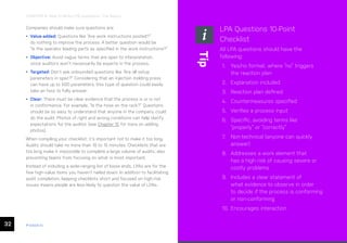 32 ease.io
CHAPTER 6: How to Write LPA Questions: The Basics
Companies should make sure questions are:
• Value-added: Questions like “Are work instructions posted?”
do nothing to improve the process. A better question would be
“Is the operator loading parts as specified in the work instructions?”
• Objective: Avoid vague terms that are open to interpretation,
since auditors won’t necessarily be experts in the process.
• Targeted: Don’t ask unbounded questions like “Are all setup
parameters in spec?” Considering that an injection molding press
can have up to 500 parameters, this type of question could easily
take an hour to fully answer.
• Clear: There must be clear evidence that the process is or is not
in conformance. For example, “Is the hose on the rack?” Questions
should be so easy to understand that anyone in the company could
do the audit. Photos of right and wrong conditions can help clarify
expectations for the auditor (see Chapter 15 for more on adding
photos).
When compiling your checklist, it’s important not to make it too long.
Audits should take no more than 10 to 15 minutes. Checklists that are
too long make it impossible to complete a large volume of audits, also
preventing teams from focusing on what is most important.
Instead of including a wide-ranging list of loose ends, LPAs are for the
few high-value items you haven’t nailed down. In addition to facilitating
audit completion, keeping checklists short and focused on high-risk
issues means people are less likely to question the value of LPAs.
LPA Questions 10-Point
Checklist
All LPA questions should have the
following:
1. Yes/no format, where “no” triggers
the reaction plan
2. Explanation included
3. Reaction plan defined
4. Countermeasures specified
5. Verifies a process input
6. Specific, avoiding terms like
“properly” or “correctly”
7. Non-technical (anyone can quickly
answer)
8. Addresses a work element that
has a high risk of causing severe or
costly problems
9. Includes a clear statement of
what evidence to observe in order
to decide if the process is conforming
or non-conforming
10. Encourages interaction
Tip
 