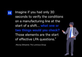 34 ease.io
CHAPTER #: Chapter Title
Imagine if you had only 30
seconds to verify the conditions
on a manufacturing line at the
start of a shift… what one or
two things would you check?
Those elements are the start
of effective LPA questions.”
–Murray Sittsamer, The Luminous Group
 