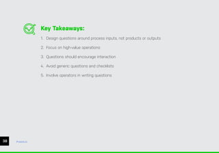38 ease.io
Key Takeaways:
1. Design questions around process inputs, not products or outputs
2. Focus on high-value operations
3. Questions should encourage interaction
4. Avoid generic questions and checklists
5. Involve operators in writing questions
 