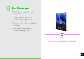 45
ease.io
CHAPTER 9: Rolling Out LPAs to Your Plant
Key Takeaways:
1. Team buy-in is critical to LPA
success
2. Give auditors a chance to
practice with mock audits
3. Focus on LPA value to get people
on board
4. Encourage feedback from
operators being audited
Learn More
Overwhelmed about where to begin? Download our free
LPAs 101 eBook for three simple steps to getting started
with LPAs
 