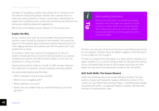 48 ease.io
CHAPTER 10: Audit Best Practices
Consider, for example, an auditor that stands off at a distance from
the machine ticking off questions silently. Now compare that to a
supervisor asking questions, having a conversation, asking them to
explain how something works, noting that something was different and
asking why, soliciting ideas and suggestions.
Which one is more likely to work? Clearly, it’s the second audit.
Explain the Why
As you conduct your audit, be sure to explain the why behind each
question, which should be included on the checklist. Discussing the
reason for the question goes a long way towards improving buy-in to
LPAs, helping operators and auditors see that the audits aren’t just
another box to check.
For instance, rather than saying “Is the gauge set to 120 psi?”
Auditors should add that an incorrect setting had led to a customer
complaint last quarter, and that the team needs to verify that the
equipment is running correctly.
Sharing improvements made as a result of LPAs can also help earn
the cooperation of operators whose processes are being audited.
Ask open-ended, leading questions like:
• What’s changed in your process recently?
• What are you struggling with?
• What’s getting in your way?
• What’s the one problem that you need fixed that you just can’t
get done?
At times, you may get a five-minute lecture on everything going wrong
for the operator. However, there are golden nuggets in that discussion
if you’re willing to sift through it.
The key is to capture this information in a notes section, whether on a
paper checklist or in a custom software field. It’s also key that training
focus on bringing these issues to LPA reviews, since they are often
larger and may need to be addressed outside of the LPA system.
Soft Audit Skills: The Human Element
Audits are ultimately about one human talking to another. The way
auditors interact with operators makes a difference in terms of the
results you see. Rather than pointing fingers—something many people
associate with audits—an approach based on respect will help keep
the lines of communication open.
Ask Leading Questions
At the end of the audit, you should ask leading
questions that encourage the operator to share
concerns or ideas. While not a formal checklist
item, these discussions are often the catalyst
for big improvements, fostering openness and a
culture of quality.
Tip
 