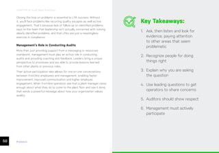 50 ease.io
CHAPTER 10: Audit Best Practices
Closing the loop on problems is essential to LPA success. Without
it, you’ll face problems like recurring quality escapes as well as low
engagement. That’s because lack of follow-up on identified problems
says to the team that leadership isn’t actually concerned with solving
clearly identified problems, and that LPAs are just a meaningless
exercise in compliance.
Management’s Role in Conducting Audits
More than just providing support from a messaging or resources
standpoint, management must play an active role in conducting
audits and providing coaching and feedback. Leaders bring a unique
perspective to processes and are able to provide lessons learned
from other plants or previous roles.
Their active participation also allows for one-on-one conversations
between front-line employees and management, enabling faster
improvement, improved communication and higher employee
engagement. When front-line operators see that a plant manager cares
enough about what they do to come to the plant floor and see it done,
that sends a powerful message about how your organization values
quality.
Key Takeaways:
1. Ask, then listen and look for
evidence, paying attention
to other areas that seem
problematic
2. Recognize people for doing
things right
3. Explain why you are asking
the question
4. Use leading questions to get
operators to share concerns
5. Auditors should show respect
6. Management must actively
participate
 