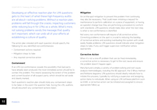 52 ease.io
CHAPTER 11: Creating the Reaction Plan
Developing an effective reaction plan for LPA questions
gets to the heart of what these high-frequency audits
are all about—solving problems. Without a reaction plan,
problems will fall through the cracks, impacting customers
while reducing buy-in for LPAs as a whole. What’s more,
not solving problems sends the message that quality
isn’t important, which can undo all of your efforts at
establishing a culture of quality.
The action plan included with each question should specify the
following for any identified non-conformances:
• Containment actions required
• Mitigation steps to take
• Any required corrective action
Containment
If an LPA non-conformance reveals the possibility that bad parts
have already been produced, the most immediate action should be to
contain the problem. This means assessing the extent of the problem
and current location of all suspect parts, which should be set aside
and clearly marked.
Each question’s reaction plan should state any containment steps
to be taken in the event the question fails. During the LPA, auditors
should document any containment actions taken.
Mitigation
An on-the-spot mitigation to prevent the problem from continuing
may also be necessary. That could mean initiating a request for
maintenance to perform calibration on a piece of equipment, or having
an operator change how they are performing a procedure to conform
with standards. LPA questions should make clear what the next step
is when a non-conformance is identified.
Not every non-conformance will require a full corrective action.
Correcting problems on the spot is crucial to reducing the backlog
of corrective actions and avoiding overloading the system with small,
easily fixable problems. LPA questions should indicate what mitigation
steps to take, if any, and trigger supervisor notification where
appropriate.
Corrective Action
When it’s not a one-off problem that can be fixed immediately,
a corrective action is necessary to get to the root cause and ensure
the problem doesn’t happen again.
Manufacturers employ a variety of problem-solving and root cause
analysis methodologies, including the 8D approach, the 5 Whys method
and fishbone diagrams. LPA questions should clearly indicate how to
initiate this process, typically by notifying a supervisor and assigning
action items to individuals. When using an LPA software platform such
as EASE, a corrective action can be initiated and assigned to ensure
appropriate follow up.
 