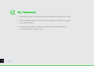 Key Takeaways:
1. Closing the loop on problems is key to maintaining support for LPAs
2. The immediate reaction to a non-conformance should be to contain
any suspect parts
3. Correct the problem on the spot whenever possible, launching
corrective action where it isn’t
54 ease.io
 