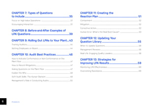 6 ease.io
CHAPTER 7: Types of Questions
to Include..............................................................35
Focus on High-Value Operations ....................................................................... 37
Encouraging Interaction ......................................................................................... 37
CHAPTER 8: Before-and-After Examples of
LPA Questions......................................................39
CHAPTER 9: Rolling Out LPAs to Your Plant....43
Training Auditors......................................................................................................... 44
Getting Employees on Board................................................................................ 44
CHAPTER 10: Audit Best Practices...................46
How to Indicate Conformance or Non-Conformance on the
Plant Floor........................................................................................................................47
How to Record Mitigations.....................................................................................47
Asking Questions on the Plant Floor ...............................................................47
Explain the Why...........................................................................................................48
Soft Audit Skills: The Human Element............................................................48
Management’s Role in Conducting Audits....................................................50
CHAPTER 11: Creating the
Reaction Plan....................................................... 51
Containment.................................................................................................................. 52
Mitigation......................................................................................................................... 52
Corrective Action........................................................................................................ 52
Human Error: What’s the Real Root Cause? ..............................................53
CHAPTER 12: Updating Your
Question Library..................................................55
When to Update Questions...................................................................................56
Management Reviews..............................................................................................56
Real Life: Engaging Quality Leaders.................................................................56
CHAPTER 13: Strategies for
Improving LPA Results........................................59
Monitoring LPA Effectiveness..............................................................................60
Overcoming Resistance..........................................................................................60
 