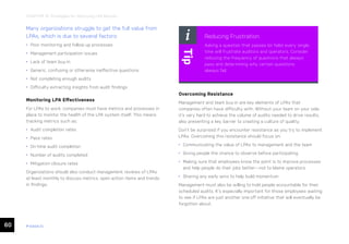60 ease.io
CHAPTER 13: Strategies for Improving LPA Results
Many organizations struggle to get the full value from
LPAs, which is due to several factors:
• Poor monitoring and follow-up processes
• Management participation issues
• Lack of team buy-in
• Generic, confusing or otherwise ineffective questions
• Not completing enough audits
• Difficulty extracting insights from audit findings
Monitoring LPA Effectiveness
For LPAs to work, companies must have metrics and processes in
place to monitor the health of the LPA system itself. This means
tracking metrics such as:
• Audit completion rates
• Pass rates
• On-time audit completion
• Number of audits completed
• Mitigation closure rates
Organizations should also conduct management reviews of LPAs
at least monthly to discuss metrics, open action items and trends
in findings.
Overcoming Resistance
Management and team buy-in are key elements of LPAs that
companies often have difficulty with. Without your team on your side,
it’s very hard to achieve the volume of audits needed to drive results,
also presenting a key barrier to creating a culture of quality.
Don’t be surprised if you encounter resistance as you try to implement
LPAs. Overcoming this resistance should focus on:
• Communicating the value of LPAs to management and the team
• Giving people the chance to observe before participating
• Making sure that employees know the point is to improve processes
and help people do their jobs better—not to blame operators
• Sharing any early wins to help build momentum
Management must also be willing to hold people accountable for their
scheduled audits. It’s especially important for those employees waiting
to see if LPAs are just another one-off initiative that will eventually be
forgotten about.
Reducing Frustration
Asking a question that passes (or fails) every single
time will frustrate auditors and operators. Consider
reducing the frequency of questions that always
pass and determining why certain questions
always fail.
Tip
 