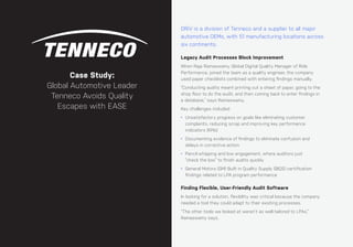 68 ease.io
CHAPTER #: Chapter Title
DRiV is a division of Tenneco and a supplier to all major
automotive OEMs, with 51 manufacturing locations across
six continents.
Legacy Audit Processes Block Improvement
When Raja Ramaswamy, Global Digital Quality Manager of Ride
Performance, joined the team as a quality engineer, the company
used paper checklists combined with entering findings manually.
“Conducting audits meant printing out a sheet of paper, going to the
shop floor to do the audit, and then coming back to enter findings in
a database,” says Ramaswamy.
Key challenges included:
• Unsatisfactory progress on goals like eliminating customer
complaints, reducing scrap and improving key performance
indicators (KPIs)
• Documenting evidence of findings to eliminate confusion and
delays in corrective action
• Pencil-whipping and low engagement, where auditors just
“check the box” to finish audits quickly
• General Motors (GM) Built in Quality Supply (BIQS) certification
findings related to LPA program performance
Finding Flexible, User-Friendly Audit Software
In looking for a solution, flexibility was critical because the company
needed a tool they could adapt to their existing processes.
“The other tools we looked at weren’t as well-tailored to LPAs,”
Ramaswamy says.
Case Study:
Global Automotive Leader
Tenneco Avoids Quality
Escapes with EASE
 