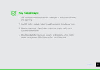71
ease.io
Key Takeaways:
1. LPA software addresses the main challenges of audit administration
and reporting
2. Key ROI factors include reducing quality escapes, defects and costs
3. Manufacturers use LPA software to improve quality metrics and
customer satisfaction
4. Cloud-based platforms provide security and reliability, while mobile
device management (MDM) tools protect plant floor data
 