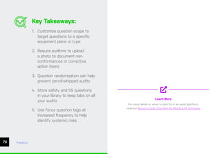 CHAPTER #: Chapter Title
76 ease.io
Key Takeaways:
1. Customize question scope to
target questions to a specific
equipment piece or type
2. Require auditors to upload
a photo to document non-
conformances or corrective
action items
3. Question randomization can help
prevent pencil-whipped audits
4. Store safety and 5S questions
in your library to keep tabs on all
your audits
5. Use focus question tags at
increased frequency to help
identify systemic risks
Learn More
For more detail on what to look for in an audit platform,
read our Buyer’s Guide Checklist for Mobile LPA Software
 