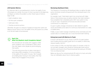 80 ease.io
CHAPTER 16: LPA Dashboards for Management: Getting a Return on Your Effort
LPA System Metrics
It’s important also to use dashboards to monitor the health of your
LPA program as a whole. You know it’s time to go back to the beginning
and figure out where the problem is when these types of metrics
begin to slip:
• Audit completion rates
• On-time audit completion
• Audit pass rates
• Overdue corrective actions
Ultimately, the goal is to measure if people are doing their audits and
follow-up action items. If not, the health of the LPA system as a whole
is at risk and needs to be assessed.
Reviewing Dashboard Data
The frequency of monitoring LPA dashboard data, as well as the data
points monitored, should correspond with the individual’s level in the
organization.
For example, Layer 1 team leads need to be concerned with failed
items in their process area, as well as whether their team members
have completed their scheduled audits. With more audits to stay
on top of, Layer 1 should look at the local area data and team
conformance on a daily basis.
A Layer 2 quality manager, should look at data related to specific
issues and develop action plans for continuous improvement on a daily
to weekly basis.
Finally, a Layer 3 plant manager should look at key trend data and LPA
system data on a weekly basis at a cross-functional team meeting.
Enterprise-Level LPA Metrics to Track
A recent LNS Research survey shows a full 37% of quality leaders
have trouble achieving quality goals due to an inability to effectively
measure quality metrics.9
In the context of LPAs, one important aspect to consider is that it’s
not just plant managers who should be tracking plant level metrics.
Directors and those at the VP level should also be looking at LPA data
from an enterprise level.
Below we discuss four enterprise-level LPA metrics to track, and what
they can tell leaders about how to improve quality.
Real Life:
What Are Realistic Audit Completion Rates?
One manufacturer we spoke with suggests a 90%
audit completion rate is preferable to 100%, which
may only happen when people are pencil-whipping
their audits.
“The only thing worse than no data is bad data. If
we’re above 95% completion, I’m not as confident
in the quality of the audits,” he says. “But if people
are emailing about having to miss audits, then that
means they’re engaged in the process.”
 
