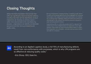 89
ease.io
CHAPTER #: Chapter Title
Global manufacturing leaders have proven that
LPAs can significantly reduce production defects,
including ones that can’t be identified by product
inspections. By focusing on process inputs—
rather than downstream in the manufacturing
process—organizations can identify and eliminate
process errors that drive up complaints and
quality costs.
Writing LPA questions, managing findings, completing a high volume
of audits and accessing data are all critical challenges for companies
that conduct LPAs. Digital transformation and Industry 4.0 hold the
key to solving these challenges, helping manufacturers achieve the
full potential of LPAs without the intensive resources required for
paper and spreadsheet systems.
Implementing LPAs is a multi-step process, and it’s a decision that
requires buy-in from multiple levels of an organization. Done right,
however, these audits can have a transformative impact on quality,
brand reputation and profitability—all while making products better
and safer for customers.
Closing Thoughts
According to an Applied Logistics study, a full 75% of manufacturing defects
result from non-conformance with processes, which is why LPA programs are
so effective at reducing quality costs.”
–Eric Stoop, CEO, Ease Inc.
 