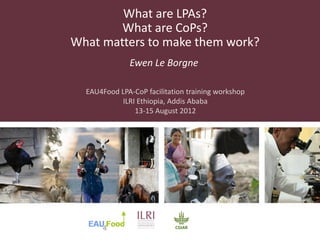What are LPAs?
        What are CoPs?
What matters to make them work?
              Ewen Le Borgne

  EAU4Food LPA-CoP facilitation training workshop
           ILRI Ethiopia, Addis Ababa
               13-15 August 2012
 
