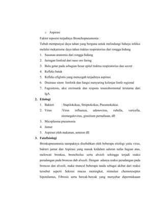 o Aspirasi
Faktor reposisi terjadinya Bronchopneumonia :
Tubuh mempunyai daya tahan yang berguna untuk melindungi bahaya infeksi
melalui mekanisme daya tahan traktus respiratorius dari rongga hidung
1. Susunan anatomis dari rongga hidung
2. Jaringan limfoid dari naso oro faring
3. Bulu getar pada sebagian besar epitel traktus respiratorius dan secret
4. Refleks batuk
5. Refleks efiglotis yang mencegah terjadinya aspirasi.
6. Drainase sitem limfotik dan fungsi menyaring kelenjar limfe regional
7. Fagositosis, aksi enzimatik dan respons imunohormonal terutama dari
IgA.
2. Etiologi
1. Bakteri

: Stapilokokus, Streptokokus, Pneumokokus.

2. Virus

:Virus

influenza,

adenovirus,

rubella,

varicella,

sitomegalovirus, ginsitium pernafasan, dll
3. Micoplasma pneumonia
4. Jamur
5. Aspirasi oleh makanan, amnion dll
3. Fatofisiologi
Bronkupneumonia nampaknya disebabkan oleh beberapa etiologi yaitu virus,
bakteri jamur dan Aspirasi yang masuk kedalam saluran nafas bagian atas,
melewati bronkus, bronchiolus serta alveoli sehingga terjadi reaksi
peradangan pada broncus dab alveoli. Dengan adanya reaksi peradangan pada
broncus dan alveoli, maka muncul beberapa tanda sebagai akibat dari reaksi
tersebut

seperti

Sekresi

mucus

meningkat,

stimulasi

chemoreseptor

hipotalamus, Fibrosis serta bercak-bercak yang menyebar dipermukaaan

 