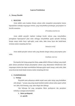 Laporan Pendahuluan


A. Konsep Masalah


   1. DEFENISI
         Asma adalah suatu keadaan dimana saluran nafas mengalami penyempitan karena
hiperaktifatis terhadap rangsangan tertentu, yang menyebabkan peradangan, penyempitan ini
bersifat sementera.
                                                              (Friendman,marilyn m)


         Asma adalah penyakit implansi (radang) kronik saluran yang menyebabkan
peningkatan hiperesponsif jalan nafas sehingga menyebebkan gejala episodik berulang
berupa mengi (nafas bunyi ngik-ngik), sesak nafas, dada terasa berat dan batuk-batuk
terutama malam menjelang dini hari.
                                                              (mansjoer,arief)


         Asma adalah penyakit saluran nafas yang ditandai dengan adanya penyempitan jalan
nafas.
                                                              (stanhope, marcia)


         Kesimpulan dari ketiga pengertian diatas, asma adalah inflamasi (radang) yang terjadi
pada saluran pernafasan berupa penyampitan saluran yang dikarenakan hifiraktivitan oleh
rangsangan tertentu dan dapat menimbulkan beberapa gejala seperti mengi, sesak nafas, dada
terasa berat dan batuk-batuk terutama malam menjelang dini hari.


   2. PATOPISIOLOGI
         a. Etiologi
                Penyebab asma sebenarnya adalah terjadi suatu reaksi alergi yang disebabkan
         oleh alergen. ’’sesuatu yang asing masuk ketubuh melalui saluran nafas seperti serbuk
         sari, debu, bulu binatang, asap, udara dingin dan olahraga.
                Ada beberapa hal yang merupakan faktor predisposisi dan presipitasi
         timbulnya serangan asma bronkial.
                1. faktor predisposisi
                    a) genetik
 