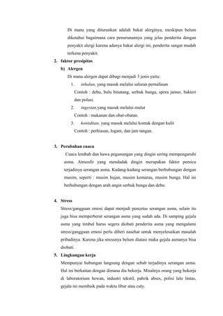 Di mana yang diturunkan adalah bakat alerginya, meskipun belum
      diketahui bagaimana cara penurunannya yang jelas penderita dengan
      penyakit alergi karena adanya bakat alergi ini, penderita sangat mudah
      terkena penyakit.
2. faktor presipitas
   b) Alergen
      Di mana alergen dapat dibagi menjadi 3 jenis yaitu:
        1.     inhalan, yang masuk melalui saluran pernafasan
            Contoh : debu, bulu binatang, serbuk bunga, spora jamur, bakteri
            dan polusi.
        2.     ingestan,yang masuk melalui mulut
            Contoh : makanan dan obat-obatan.
        3.     kontaktan, yang masuk melalui kontak dengan kulit
            Contoh : perhiasan, logam, dan jam tangan.


3. Perubahan cuaca
     Cuaca lembab dan hawa pegunungan yang dingin sering mempengaruhi
     asma. Atmosfir yang mendadak dingin merupakan faktor pemicu
     terjadinya serangan asma. Kadang-kadang serangan berhubungan dengan
     musim, seperti : musim hujan, musim kemarau, musim bunga. Hal ini
     berhubungan dengan arah angin serbuk bunga dan debu.


4. Stress
   Stress/gangguan emosi dapat menjadi pencetus serangan asma, selain itu
   juga bisa memperberat serangan asma yang sudah ada. Di samping gejala
   asma yang timbul harus segera diobati penderita asma yang mengalami
   stress/gangguan emosi perlu diberi nasehat untuk menyelesaikan masalah
   pribadinya. Karena jika stressnya belum diatasi maka gejala asmanya bisa
   diobati.
5. Lingkungan kerja
   Mempunyai hubungan langsung dengan sebab terjadinya serangan asma.
   Hal ini berkaitan dengan dimana dia bekerja. Misalnya orang yang bekerja
   di laboratorium hewan, industri tekstil, pabrik abses, polisi lalu lintas,
   gejala ini membaik pada waktu libur atau cuty.
 