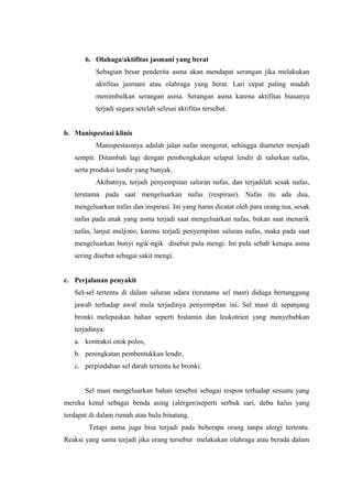 6. Olahaga/aktifitas jasmani yang berat
          Sebagian besar penderita asma akan mendapat serangan jika melakukan
          aktifitas jasmani atau olahraga yang berat. Lari cepat paling mudah
          menimbulkan serangan asma. Serangan asma karena aktifitas biasanya
          terjadi segara setelah selesai aktifitas tersebut.


b. Manispestasi klinis
          Manispestasinya adalah jalan nafas mengerut, sehingga diameter menjadi
   sempit. Ditambah lagi dengan pembengkakan selaput lendir di salurkan nafas,
   serta produksi lendir yang banyak.
          Akibatnya, terjadi penyempitan saluran nafas, dan terjadilah sesak nafas,
   terutama pada saat mengeluarkan nafas (respirasi). Nafas itu ada dua,
   mengeluarkan nafas dan inspirasi. Ini yang harus dicatat oleh para orang tua, sesak
   nafas pada anak yang asma terjadi saat mengeluarkan nafas, bukan saat menarik
   nafas, lanjut muljono, karena terjadi penyempitan saluran nafas, maka pada saat
   mengeluarkan bunyi ngik-ngik disebut pula mengi. Ini pula sebab kenapa asma
   sering disebut sebagai sakit mengi.


c. Perjalanan penyakit
   Sel-sel tertentu di dalam saluran udara (terutama sel mast) diduga bertanggung
   jawab terhadap awal mula terjadinya penyempitan ini. Sel mast di sepanjang
   bronki melepaskan bahan seperti histamin dan leukotrien yang menyebabkan
   terjadinya:
   a. kontraksi otok polos,
   b. peningkatan pembentukkan lendir,
   c. perpindahan sel darah tertentu ke bronki.


       Sel mast mengeluarkan bahan tersebut sebagai respon terhadap sesuatu yang
mereka kenal sebagai benda asing (alergen)seperti serbuk sari, debu halus yang
terdapat di dalam rumah atau bulu binatang.
        Tetapi asma juga bisa terjadi pada beberapa orang tanpa alergi tertentu.
Reaksi yang sama terjadi jika orang tersebut melakukan olahraga atau berada dalam
 