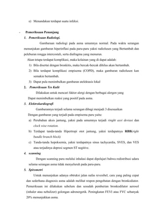 e) Menandakan terdapat suatu infeksi.


-    Pemeriksaan Penunjang
    1. Pemeriksaan Radiologi.
                  Gambaraan radiologi pada asma umumnya normal. Pada waktu serangan
    menunjukan gambaran hiperinflasi pada paru-paru yakni radiolusen yang Bertambah dan
    peleburan rongga intercostali, serta diafragma yang menurun.
         Akan tetapa terdapat komplikasi, maka kelainan yang di dapat adalah:
          1) Bila disertai dengan bronkitis, maka bercak-bercak dihilus akan bertambah.
          2) Bila terdapat komplikasi empisema (COPD), maka gambaran radiolusen kan
             semakin bertambah.
          3) Dapat pula menimbulkan gambaran atelektasis lokal
    2.    Pemeriksaan Tes Kulit
               Dilakukan untuk mencari faktor alergi dengan berbagai alergen yang
         Dapat menimbulkan reaksi yang positif pada asma.
    3. Elektrokardiografi
               Gambarannya terjadi selama serangan dibagi menjadi 3 disesuaikan
         Dengan gambaran yang terjadi pada empisema paru yaitu:
          a) Perubahan aksis jantung, yakni pada umumnya terjadi ringht axsi deviasi dan
             clock wise rotation.
          b) Terdapat tanda-tanda Hipertropi otot jantung, yakni terdapatnya RBB(right
             bundle branch block)
          c) Tanda-tanda hopoksemia, yakni terdapatnya sinus tachycardia, SVES, dan VES
             atau terjadinya depresi segmen ST negitive.
    4. scanning
               Dengan scanning paru melalui inhalasi dapat dipelajari bahwa redistribusi udara
          selama serangan asma tidak menyeluruh pada paru-paru.
    5. Spirometri
             Untuk menunjukan adanya obtruksi jalan nafas revesibel, cara yang paling cepat
      dan sederhana diagnosis asma adalah melihat respon pengobatan dengan bronkodiator.
      Pemeriksaan ini dilakukan sebelum dan sesudah pemberian bronkodilator aerosol
      (inhaler atau nebulizer) golongan adrenergetik. Peningkatan FEVI atau FVC sebanyak
      20% menunjukkan asma.
 