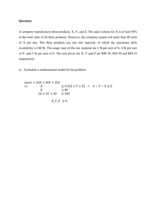 Question:
A company manufactures three products, X, Y, and Z. The sales volume for X is at least 50%
of the total sales of all three products. However, the company cannot sell more than 80 units
of X per day. The three products use one raw material, of which the maximum daily
availability is 240 lb. The usage rates of the raw material are 2 lb per unit of X, 4 lb per unit
of Y, and 3 lb per unit of Z. The unit prices for X, Y and Z are RM 20, RM 50 and RM 35
respectively:
a) Formulate a mathematical model for the problem.
s.t
 