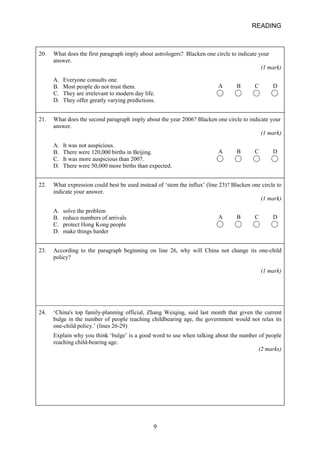 READING 
20. 
What does the first paragraph imply about astrologers? Blacken one circle to indicate your answer. (1 mark) A B C D A. Everyone consults one. B. Most people do not trust them. C. They are irrelevant to modern day life. D. They offer greatly varying predictions. 
21. 
What does the second paragraph imply about the year 2006? Blacken one circle to indicate your answer. (1 mark) A B C D A. It was not auspicious. B. There were 120,000 births in Beijing. C. It was more auspicious than 2007. D. There were 50,000 more births than expected. 
22. 
What expression could best be used instead of ‘stem the influx’ (line 23)? Blacken one circle to indicate your answer. (1 mark) A B C D A. solve the problem B. reduce numbers of arrivals C. protect Hong Kong people D. make things harder 
23. 
According to the paragraph beginning on line 26, why will China not change its onechild policy? (1 mark) 
24. 
‘China's top familyplanning official, Zhang Weiqing, said last month that given the current bulge in the number of people reaching childbearing age, the government would not relax its onechild policy.’ (lines 2629) Explain why you think ‘bulge’ is a good word to use when talking about the number of people reaching childbearing age. (2 marks) 9 
 